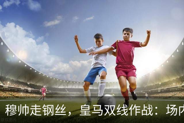 穆帅走钢丝，皇马双线作战：场内争三分 + 场外继续对峙西甲主席特瓦斯