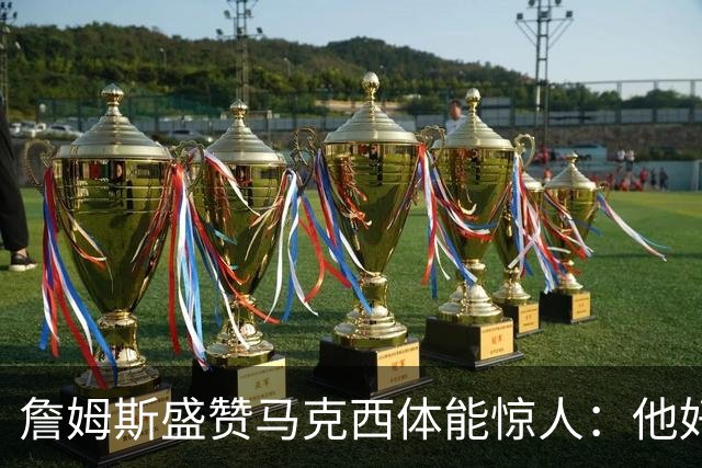 詹姆斯盛赞马克西体能惊人：他好像根本不会累